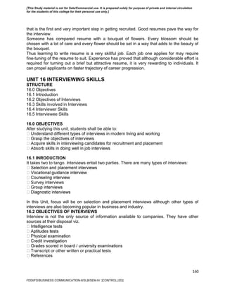 160
that is the first and very important step in getting recruited. Good resumes pave the way for
the interview.
Someone has compared resume with a bouquet of flowers. Every blossom should be
chosen with a lot of care and every flower should be set in a way that adds to the beauty of
the bouquet.
Thus learning to write resume is a very skillful job. Each job one applies for may require
fine-tuning of the resume to suit. Experience has proved that although considerable effort is
required for turning out a brief but attractive resume, it is very rewarding to individuals. It
can propel applicants on faster trajectory of career progression.
UNIT 16 INTERVIEWING SKILLS
STRUCTURE
16.0 Objectives
16.1 Introduction
16.2 Objectives of Interviews
16.3 Skills involved in Interviews
16.4 Interviewer Skills
16.5 Interviewee Skills
16.0 OBJECTIVES
After studying this unit, students shall be able to:
16.1 INRODUCTION
It takes two to tango. Interviews entail two parties. There are many types of interviews:
Survey interviews
In this Unit, focus will be on selection and placement interviews although other types of
interviews are also becoming popular in business and industry.
16.2 OBJECTIVES OF INTERVIEWS
Interview is not the only source of information available to companies. They have other
sources at their disposal viz.
Transcript or other written or practical tests
FDDI/FD/BUSINESS COMMUNICATION-II/SLB/SEM-IV [CONTROLLED]
[This Study material is not for Sale/Commercial use. It is prepared solely for purpose of private and internal circulation
for the students of this college for their personal use only.]
 