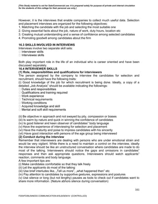 161
However, it is the interviews that enable companies to collect much useful data. Selection
and placement interviews are organized for the following objectives:
1. Matching the candidate with the job and selecting the most suitable one
2. Giving essential facts about the job, nature of work, duty hours, location etc
3. Creating mutual understanding and a sense of confidence among selected candidates
4. Promoting goodwill among candidates about the firm
16.3 SKILLS INVOLVED IN INTERVIEWS
Interviews involve two separate skill sets:
Both play important role in the life of an individual who is career oriented and have been
discussed separately.
16.4 INTERVIEWER SKILLS
(1) Role, responsibilities and qualifications for interviewers
The person assigned by the company to interview the candidates for selection and
recruitment, should have the following traits:
(i) Good knowledge of the job for which recruitment is being done. Ideally, a copy of a
detailed „Job Analysis‟ should be available indicating the followings:
chnical requirements
(ii) Be objective in approach and not swayed by pity, compassion or biases
(iii) Is warm by nature and quick in winning the confidence of candidates
(iv) Is good listener and keen observer of candidates‟ body language
(v) Have the experience of interviewing for selection and placement
(vi) Have the maturity and poise to impress candidates with his sincerity
(vii) Have good interaction with persons of the age group being interviewed
(2) Conduct during the interview
Remember that interviewers are dealing with persons who are under emotional strain and
would be very vigilant. While there is a need to maintain a control on the interview, ideally
the interview should be like an unstructured conversation where candidates are made to do
most of the talking. Interviewers should notice the gaps and omissions in candidates‟
responses and then ask appropriate questions. Interviewers should watch applicants‟
reaction, comments and body language.
A few important tips are:
(i) Make candidates comfortable so that they talk freely
(ii) Let the applicants do most of the talking
(iii) Use brief interludes like, „Tell us more‟, „what happened then‟ etc
(iv) Pay attention to candidates by supportive gestures, expressions and postures
(v) Use silence or long (but not lengthy) pauses as tools to check out if candidates want to
share more information. (Nature abhors silence during conversation)
FDDI/FD/BUSINESS COMMUNICATION-II/SLB/SEM-IV [CONTROLLED]
[This Study material is not for Sale/Commercial use. It is prepared solely for purpose of private and internal circulation
for the students of this college for their personal use only.]
 