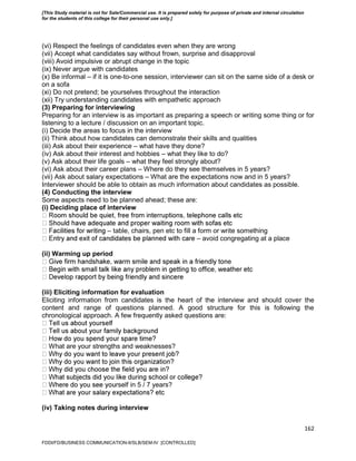 162
(vi) Respect the feelings of candidates even when they are wrong
(vii) Accept what candidates say without frown, surprise and disapproval
(viii) Avoid impulsive or abrupt change in the topic
(ix) Never argue with candidates
(x) Be informal – if it is one-to-one session, interviewer can sit on the same side of a desk or
on a sofa
(xi) Do not pretend; be yourselves throughout the interaction
(xii) Try understanding candidates with empathetic approach
(3) Preparing for interviewing
Preparing for an interview is as important as preparing a speech or writing some thing or for
listening to a lecture / discussion on an important topic.
(i) Decide the areas to focus in the interview
(ii) Think about how candidates can demonstrate their skills and qualities
(iii) Ask about their experience – what have they done?
(iv) Ask about their interest and hobbies – what they like to do?
(v) Ask about their life goals – what they feel strongly about?
(vi) Ask about their career plans – Where do they see themselves in 5 years?
(vii) Ask about salary expectations – What are the expectations now and in 5 years?
Interviewer should be able to obtain as much information about candidates as possible.
(4) Conducting the interview
Some aspects need to be planned ahead; these are:
(i) Deciding place of interview
– table, chairs, pen etc to fill a form or write something
– avoid congregating at a place
(ii) Warming up period
e
(iii) Eliciting information for evaluation
Eliciting information from candidates is the heart of the interview and should cover the
content and range of questions planned. A good structure for this is following the
chronological approach. A few frequently asked questions are:
What are your strengths and weaknesses?
rself in 5 / 7 years?
(iv) Taking notes during interview
FDDI/FD/BUSINESS COMMUNICATION-II/SLB/SEM-IV [CONTROLLED]
[This Study material is not for Sale/Commercial use. It is prepared solely for purpose of private and internal circulation
for the students of this college for their personal use only.]
 