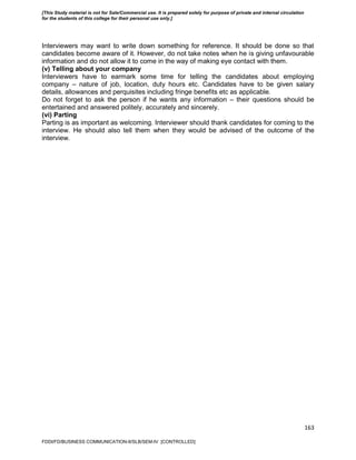 163
Interviewers may want to write down something for reference. It should be done so that
candidates become aware of it. However, do not take notes when he is giving unfavourable
information and do not allow it to come in the way of making eye contact with them.
(v) Telling about your company
Interviewers have to earmark some time for telling the candidates about employing
company – nature of job, location, duty hours etc. Candidates have to be given salary
details, allowances and perquisites including fringe benefits etc as applicable.
Do not forget to ask the person if he wants any information – their questions should be
entertained and answered politely, accurately and sincerely.
(vi) Parting
Parting is as important as welcoming. Interviewer should thank candidates for coming to the
interview. He should also tell them when they would be advised of the outcome of the
interview.
FDDI/FD/BUSINESS COMMUNICATION-II/SLB/SEM-IV [CONTROLLED]
[This Study material is not for Sale/Commercial use. It is prepared solely for purpose of private and internal circulation
for the students of this college for their personal use only.]
 