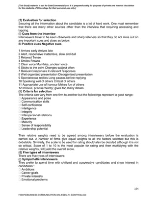 164
(5) Evaluation for selection
Securing all the information about the candidate is a lot of hard work. One must remember
that there are many other sources other than the interview that requiring accessing and
tapping.
(i) Cues from the interview
Interviewers have to be keen observers and sharp listeners so that they do not miss out on
any important cues and clues as below:
Sl Positive cues Negative cues
1 Arrives early Arrives late
2 Alert, responsive Inattentive, slow and dull
3 Relaxed Tense
4 Smiles Frowns
5 Clear voice Mumbles, unclear voice
6 Sticks to the point Changes subject often
7 Relevant responses Ir-relevant responses
8 Well organized presentation Disorganized presentation
9 Spontaneous replies Long pauses before replying
10 Speaking well of others Critical of others
11 Appropriate use of humour Makes fun of others
12 Incisive, precise Wordy; gives too many details
(ii) Criteria for selection
The criteria can vary from one firm to another but the followings represent a good range:
-confidence
-personal relations
Their relative weights need to be agreed among interviewers before the evaluation is
carried out. A number of firms give equal weights to all the factors selected but this is
debatable. Similarly, the scale to be used for rating should also be decided although it is not
so critical. Scale of 1 to 10 is the most popular for rating and then multiplying with the
relative weights, will yield the overall score.
(6) Five types of interviewers
There are five types of interviewers:
(i) Sympathetic interviewers
They prefer to spend time with civilized and cooperative candidates and show interest in
candidates‟:
FDDI/FD/BUSINESS COMMUNICATION-II/SLB/SEM-IV [CONTROLLED]
[This Study material is not for Sale/Commercial use. It is prepared solely for purpose of private and internal circulation
for the students of this college for their personal use only.]
 