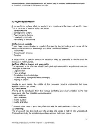 14
(ii) Psychological factors
A person tends to hear what he wants to and rejects what he does not want to hear.
This is because of several factors as below:
(iii) Technical aspects
These days communication is greatly influenced by the technology and choice of the
medium of transmission. Followings should be taken in to account:
In most cases, a certain amount of repetition may be desirable to ensure that the
message is not mutilated.
(iv) Role of being logical and systematic
The message, to be effective, should be logical and conveyed in a systematic manner.
Messages suffer from:
Usually in such cases, the middle of the message remains undisturbed but most
receivers tend to get misled.
(v) Conclusions
Arriving at the conclusion from the various conflicting and diverse factors is the real
issue. As a rule, four possible conclusions are:
Communicators have to avoid the pitfalls and look for valid and true conclusions.
(2) Encoding
The process of how the mind converts an idea into words is not yet fully understood.
Choice of words by the speaker depends up various factors as below:
FDDI/FD/BUSINESS COMMUNICATION-II/SLB/SEM-IV [CONTROLLED]
[This Study material is not for Sale/Commercial use. It is prepared solely for purpose of private and internal circulation
for the students of this college for their personal use only.]
 