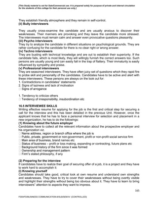 165
They establish friendly atmosphere and they remain in self-control.
(ii) Bully interviewers
They usually cross-examine the candidate and are usually anxious to discover their
weaknesses. Their manners are provoking and they leave the candidate more stressed.
The interviewees must remain calm and answer even provocative questions pleasantly.
(iii) Psycho interviewers
They try to analyze the candidate in different situations on psychological grounds. They are
rather confusing for the candidate for there is no clear right or wrong answer.
(iv) Techno interviewers
They are busting with technical knowledge and are out to establish their superiority. If the
candidate fails, which is most likely, they will willingly furnish the correct answers too. Such
persons are usually young and can easily fall in the trap of flattery. Their immaturity is easily
influenced by sympathy and praise.
(v) Professional interviewers
They are seasoned interviewers. They have often juicy set of questions which they rapid fire
to probe skill and personality of the candidates. Candidates have to be active and alert with
these interviewers. These persons are always on the look out for:
1. Contradictions in candidates‟ statements
2. Signs of laziness and lack of motivation
1. Tendency to criticize others
16.5 INTERVIEWEE SKILLS
Writing effective resume for applying for the job is the first and critical step for securing a
call for the interview and this has been detailed in the previous Unit. However, once the
applicant knows that he has to face a personal interview for selection and placement in a
new organization, he has to do the followings:
(1) Knowing about the future employer
Candidates have to collect all the relevant information about the prospective employer and
his organization viz.
-government, profit or non-profit social service firm
names etc
– profit or loss making, expanding or contracting, future plans etc
‟s stated philosophy, if any
(2) Preparing for the interview
If candidates have to realize their goal of securing offer of a job, it is a project and they have
to work hard to accomplish it:
(i) Knowing yourself
Candidates should take good, critical look at own resume and understand own strengths
and weaknesses. They have to try to cover their weaknesses without being overtly visible
and highlight their strengths without being too obvious about it. They have to learn to bring
interviewers‟ attention to aspects they want to impress.
FDDI/FD/BUSINESS COMMUNICATION-II/SLB/SEM-IV [CONTROLLED]
[This Study material is not for Sale/Commercial use. It is prepared solely for purpose of private and internal circulation
for the students of this college for their personal use only.]
 