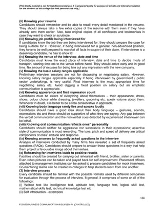 166
(ii) Knowing your resume
Candidates should remember and be able to recall every detail mentioned in the resume.
They should always take a few extra copies of the resume with them even if they have
already sent them earlier. Also, take original copies of all certificates and testimonials in
case they want to check or scrutinize.
(iii) Knowing job profile being interviewed for
If candidates know the job they are being interviewed for, they should prepare the case for
being suitable for it. However, if being interviewed for a general, non-advertised position,
they have to be well prepared to marshal all facts in support of their claim. If interviewee is a
deserving candidate, he has to show it!
(iv) Knowing the venue of the interview, date and time
Candidates must know the exact place of interview, date and time to decide mode of
transport, starting time etc to the venue before hand. They should arrive early and in good
time. No amount of excuses for being late cut any impression with the new company.
(v) Knowing the basic salary ranges applicable
Preliminary interview sessions are not for discussing or negotiating salary. However,
knowing salary ranges applicable especially if being interviewed by government / public
sector undertakings, is very useful. Final interview is the most appropriate time for
negotiating salary etc. Avoid digging a fixed position on salary but an emphatic
communication is appropriate.
(vi) Knowing appearance and first impression count
Candidates must be aware of everything about themselves – their appearance, dress,
shoes, colour choice while dressing, jewellery, grooming etc, speak volume about them.
Whenever in doubt, it is better to be a little conservative in approach.
(vii) Knowing body language rarely lies and speaks loudly
Candidates should have a good idea about their body language – gestures, sounds,
expressions etc and these should be supportive of what they are saying. Any gap between
the verbal communication and the non-verbal cues detected by experienced interviewer can
be lethal.
(viii) Knowing oral communication reflects ones‟ personality
Candidates should neither be aggressive nor submissive in their expressions; assertive
style of communication is most rewarding. The tone, pitch and speed of delivery are critical
components of ones‟ attitude and response.
(ix) Knowing answers to frequently asked questions in the interview
Analysis of interviews conducted by many firms has revealed a set of frequently asked
questions (FAQs). Candidates should prepare to answer those questions in a way that help
them project a favourable image about themselves.
(x) Rehearsing for interviews leads to positive results
Facilities should be created for carrying out rehearsal with friend, brother, sister or parents.
Even video pictures can be taken and played back for self-improvement. Placement officers
attached to management institutes can be asked to prepare candidates for mock interviews.
Co-mentoring teams can be created in colleges to help students learn from one another.
(3) Interview process
Every candidate should be familiar with the possible formats used by different companies
for evaluation through the process of interview. It general, it comprises of some or all of the
followings:
(i) Written test like intelligence test, aptitude test, language test, logical skill test,
mathematical skills test, technical knowledge test etc
(ii) Self introduction - extempore
FDDI/FD/BUSINESS COMMUNICATION-II/SLB/SEM-IV [CONTROLLED]
[This Study material is not for Sale/Commercial use. It is prepared solely for purpose of private and internal circulation
for the students of this college for their personal use only.]
 