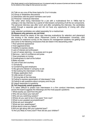 167
(iii) Talk on any one of the three topics for 3 to 4 minutes
(iv) Group or leaderless discussions
(v) Interaction with the panel members over lunch
(vi) Personal / individual interviews
The writer when being interviewed for a job with a multinational firm in 1960s had to
undergo a full day interview by a panel of interviewers comprising of all the six components.
The personal interview was after lunch and after completing the interview, the candidates
exited through a separate gate and did not have any opportunity of mixing with other
candidates
Later selected candidates are called separately for a medical test.
(4) Reasons why persons are not hired
Candidate should be aware of the way interview evaluations for selection and placement
are moving in the market place. Placement Centre of Northwestern University, USA
conducted an extensive survey on the reasons for management students not getting hired
and came to the following conclusions that are listed in the descending order:
1 Poor personal appearance
2 Over-aggressiveness
3 Inability to express clearly
4 Lack of interest and enthusiasm
5 Lack of career planning - no purpose and no goal
6 Nervous – lack of confidence and poise
7 Over-emphasis on money
8 Unwillingness to start at the bottom
9 Make excuses
10 Lack of tact and courtesy
11 Immaturity
12 Condemning past employers
13 No genuine interest in company or job
14 Not looking the interviewer in the eye
15 Sloppy application form
16 Little sense of humour
17 Arriving late at the interview
18 Failing to express appreciation of interviewers‟ time
19 Failing to ask questions about company and the job
20 Vague responses to questions
(5) Ten frequently asked questions
It is rather difficult to predict how interviewers in a firm conduct interviews, experience
across the board suggests the followings are the most popular questions:
1 What exactly you want from the job?
2 Why did you leave your last job?
3 Why are you switching careers?
4 Where do you want to be in five years‟ from now?
5 What is your greatest accomplishment?
6 What are your strengths?
7 What are your weaknesses?
8 What about a time you failed?
9 Will you get along with your potential boss?
10 Are you likely to marry soon? How old are your children?
FDDI/FD/BUSINESS COMMUNICATION-II/SLB/SEM-IV [CONTROLLED]
[This Study material is not for Sale/Commercial use. It is prepared solely for purpose of private and internal circulation
for the students of this college for their personal use only.]
 
