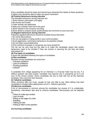 168
Every candidate should be ready and should have rehearsed the replies to these questions.
If asked, they should be able to make very good impression.
(6) Positive behaviours during interview
The desirable behaviours during interview are:
1 Show interest, enthusiasm and agility
2 Be sincere and honest
3 Listen actively and attentively
4 Keep your answers brief and to the point
5 Show interest in the company recruiting
6 Show ability to analyze issues systematically and comment on pros and cons
(7) Negative behaviours during interview
Following negative behaviours should be avoided during interviews:
1 Do not be discourteous.
2 Do not use jargons or slang words in your communication
3 Avoid aggressive / submissive behaviours; be assertive instead.
4 Do not make cynical statements
5 Omit criticisms of people or companies you have worked for
The list can be very long but the idea is to make the candidates aware that certain
behaviours need to be avoided if they are sincere in securing the job they are being
interviewed for!
(8) Five types of candidates
A study has identified following five types of candidates:
(i) Shy candidates
Shyness among candidates can arise from:
A candidate from village appearing for an interview in a five-star hotel may be shy. If a
difficult question has been posed, candidate may become shy in answering as he is not
sure of the correct answer. Some candidates are shy to start with but as the interview
proceeds, they overcome their shyness.
(ii) Talkative candidates
When someone talks too much, usually he has very little to say. More talking may lead
candidates to trouble rather getting them out of it - listeners get bored.
(iii) Nervous candidates
A bit of nervousness is common among the candidates but excess of it is undesirable.
Sometimes, interviewers also tend to unnerve candidates. Nervousness can be detected
by:
(iv) Cunning candidates
FDDI/FD/BUSINESS COMMUNICATION-II/SLB/SEM-IV [CONTROLLED]
[This Study material is not for Sale/Commercial use. It is prepared solely for purpose of private and internal circulation
for the students of this college for their personal use only.]
 