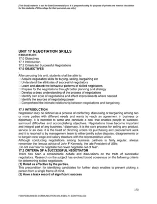 170
UNIT 17 NEGOTIATION SKILLS
STRUCTURE
17.0 Objectives
17.1 Introduction
17.2 Criteria for Successful Negotiations
17.0 OBJECTIVES
.
After perusing this unit, students shall be able to:
he negotiations through better planning and strategy
timate relationship between negotiations and bargaining
17.1 INTRODUCTION
Negotiation may be defined as a process of conferring, discussing or bargaining among two
or more parties with different needs and wants to reach an agreement in business or
diplomacy. It is intended to settle and conclude a deal that enables people to succeed,
surmount difficulties and accomplishing objectives. Negotiations have become important
and integral part of any business / diplomacy. It is the core process for selling any product,
service or an idea; it is the heart of clinching orders for purchasing and procurement work
and it is resorted to by management team to either jointly solve disputes, disagreements or
to bargain new wage and salary structure with the representative union.
Although conducting negotiations among business partners is fairly regular, always
remember the famous advice of John F Kennedy, the late President of USA:
„Do not ever fear to negotiate but never negotiate out of fear‟.
17.2 CRITERIA OF A SUCCESSFUL NEGOTIATOR
There has been a considerable debate and discussions on the traits of successful
negotiators. Research on the subject has evolved broad consensus on the following criteria
for determining skilled negotiators:
(1) Rated as effective by the parties.
This precondition for identifying candidates for further study enables to prevent picking a
person from a single frame of mind.
(2) Have a track record of significant success
FDDI/FD/BUSINESS COMMUNICATION-II/SLB/SEM-IV [CONTROLLED]
[This Study material is not for Sale/Commercial use. It is prepared solely for purpose of private and internal circulation
for the students of this college for their personal use only.]
 