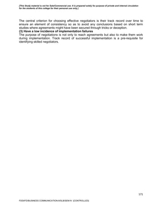 171
The central criterion for choosing effective negotiators is their track record over time to
ensure an element of consistency so as to avoid any conclusions based on short term
studies where agreements might have been secured through tricks or deception.
(3) Have a low incidence of implementation failures
The purpose of negotiations is not only to reach agreements but also to make them work
during implementation. Track record of successful implementation is a pre-requisite for
identifying skilled negotiators.
FDDI/FD/BUSINESS COMMUNICATION-II/SLB/SEM-IV [CONTROLLED]
[This Study material is not for Sale/Commercial use. It is prepared solely for purpose of private and internal circulation
for the students of this college for their personal use only.]
 