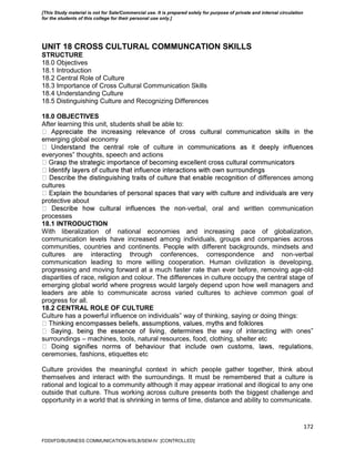 172
UNIT 18 CROSS CULTURAL COMMUNCATION SKILLS
STRUCTURE
18.0 Objectives
18.1 Introduction
18.2 Central Role of Culture
18.3 Importance of Cross Cultural Communication Skills
18.4 Understanding Culture
18.5 Distinguishing Culture and Recognizing Differences
18.0 OBJECTIVES
After learning this unit, students shall be able to:
emerging global economy
everyones‟ thoughts, speech and actions
n of differences among
cultures
protective about
-verbal, oral and written communication
processes
18.1 INTRODUCTION
With liberalization of national economies and increasing pace of globalization,
communication levels have increased among individuals, groups and companies across
communities, countries and continents. People with different backgrounds, mindsets and
cultures are interacting through conferences, correspondence and non-verbal
communication leading to more willing cooperation. Human civilization is developing,
progressing and moving forward at a much faster rate than ever before, removing age-old
disparities of race, religion and colour. The differences in culture occupy the central stage of
emerging global world where progress would largely depend upon how well managers and
leaders are able to communicate across varied cultures to achieve common goal of
progress for all.
18.2 CENTRAL ROLE OF CULTURE
Culture has a powerful influence on individuals‟ way of thinking, saying or doing things:
the way of interacting with ones‟
surroundings – machines, tools, natural resources, food, clothing, shelter etc
ceremonies, fashions, etiquettes etc
Culture provides the meaningful context in which people gather together, think about
themselves and interact with the surroundings. It must be remembered that a culture is
rational and logical to a community although it may appear irrational and illogical to any one
outside that culture. Thus working across culture presents both the biggest challenge and
opportunity in a world that is shrinking in terms of time, distance and ability to communicate.
FDDI/FD/BUSINESS COMMUNICATION-II/SLB/SEM-IV [CONTROLLED]
[This Study material is not for Sale/Commercial use. It is prepared solely for purpose of private and internal circulation
for the students of this college for their personal use only.]
 