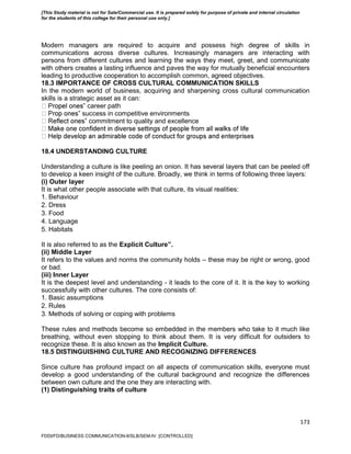173
Modern managers are required to acquire and possess high degree of skills in
communications across diverse cultures. Increasingly managers are interacting with
persons from different cultures and learning the ways they meet, greet, and communicate
with others creates a lasting influence and paves the way for mutually beneficial encounters
leading to productive cooperation to accomplish common, agreed objectives.
18.3 IMPORTANCE OF CROSS CULTURAL COMMUNICATION SKILLS
In the modern world of business, acquiring and sharpening cross cultural communication
skills is a strategic asset as it can:
‟ career path
‟ success in competitive environments
‟ commitment to quality and excellence
18.4 UNDERSTANDING CULTURE
Understanding a culture is like peeling an onion. It has several layers that can be peeled off
to develop a keen insight of the culture. Broadly, we think in terms of following three layers:
(i) Outer layer
It is what other people associate with that culture, its visual realities:
1. Behaviour
2. Dress
3. Food
4. Language
5. Habitats
It is also referred to as the Explicit Culture‟.
(ii) Middle Layer
It refers to the values and norms the community holds – these may be right or wrong, good
or bad.
(iii) Inner Layer
It is the deepest level and understanding - it leads to the core of it. It is the key to working
successfully with other cultures. The core consists of:
1. Basic assumptions
2. Rules
3. Methods of solving or coping with problems
These rules and methods become so embedded in the members who take to it much like
breathing, without even stopping to think about them. It is very difficult for outsiders to
recognize these. It is also known as the Implicit Culture.
18.5 DISTINGUISHING CULTURE AND RECOGNIZING DIFFERENCES
Since culture has profound impact on all aspects of communication skills, everyone must
develop a good understanding of the cultural background and recognize the differences
between own culture and the one they are interacting with.
(1) Distinguishing traits of culture
FDDI/FD/BUSINESS COMMUNICATION-II/SLB/SEM-IV [CONTROLLED]
[This Study material is not for Sale/Commercial use. It is prepared solely for purpose of private and internal circulation
for the students of this college for their personal use only.]
 