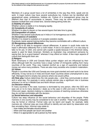 174
Members of a group would have a lot of similarities in the way they think, speak and do
work. A major culture may have several subcultures too. Culture can be identified with
geographical areas, professions, hobbies etc. Culture of a management group may be
different than that of accountants or lawyers. There may be some common features
between football fans and cricket fans. Several distinguishing traits are:
(i) Stability of culture
Whether culture is stable or it is changing rapidly.
(ii) Complexity of culture
Whether it is easy to discern or has several layers that take time to grasp.
(iii) Composition of culture
Whether it has several subcultures as in India or it is homogenous as in USA.
(iv) Acceptance of outsiders
Whether it is closed to outsiders or it accepts outsiders readily.
Everybody needs special training before they become comfortable with a different culture.
(2) Recognizing cultural differences
It is useful to be able to recognize cultural differences. A person in south India nods his
head in affirmation differently from a north Indian. If one is not aware of it, it is very easy to
take no for yes. In USA, one cannot call a spade a spade because in the American slang,
spade is used for black American. Similarly an Australian may compliment someone by
saying that „he is a good bastard‟ whereas it may offend an Indian. A few major aspects of
culture that distinguish them are:
(i) Religion
North Americans in USA and Canada follow puritan religion and are influenced by their
ethics although both the countries have a large number of immigrants settling from many
countries of the world. They view material comfort as a sign of superiority and believe
money can solve many problems. There are also many societies who condemn materialism.
(ii) Values
People in countries like USA and Canada are more goal-oriented and want work to be done
efficiently. It may not be so in India and South Asian countries where unemployment is very
high. Managers tend to employ two persons where one would suffice.
(iii) Role play Culture determines the role people play – what they communicate to whom
and in what way. For example in some cultures women play a significant role in business
whereas it is not so in Middle East and North African countries.
(iv) Decision making
In many countries in the west, business is dominated by one person, often the CEO who
says yes or no to many decisions / deals as is the case in USA and even in Pakistan. In
China and Japan, decision-making is a laborious process of reaching consensus otherwise
they do not feel comfortable with the decision.
(v) Social behaviour and etiquettes
Culture has deep influence on the social behaviour and etiquettes of the people. Polite
manners in one country may be considered to be rude in another. These rules of etiquettes
may be formal or informal. Formal rules can be learnt and taught, for example, table
manners etc. Informal rules are more difficult to identify and are learnt by observation and
then emulating them. Informal rules relate to:
FDDI/FD/BUSINESS COMMUNICATION-II/SLB/SEM-IV [CONTROLLED]
[This Study material is not for Sale/Commercial use. It is prepared solely for purpose of private and internal circulation
for the students of this college for their personal use only.]
 