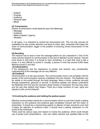 15
(3) Transmission
Choice of transmission mode depends upon the followings:
In all cases, it is important to control the transmission link. This not only ensures its
availability but also avoids distortion and level of noise. Also, remember that longer the
chain of communication, bigger is the problem of ensuring correct transmission of the
messages.
(4) Decoding
The receiver has to read or hear the message before he can understand it. One of the
most common barriers to communication is the lack of attention by the receiver. Human
mind tends to drift when it is forced to hear something. It is said that mind is like a
horse; it is very difficult to control it. Usually, a person‟s mind has around 6,000 ideas
flashing across in one day!
(5) Interpretation
If the background and the experience of sender and receiver vary considerably,
understanding of the message can be very different.
(6) Feedback
Communication is a two way process. The communication loop is not complete until the
sender of the communication receives a feedback from the receiver. The feedback may
be verbal or non-verbal through the body language. Many a times, audience conveys
through expressions, gestures or sounds. A sensitive speaker can always understand
the feedback from the way the receivers stoop forward or backward, the way they yawn
and the way they twitters their fingers. There are a large numbers of cues, signs and
signals to pick up and interpret!
1.9 Involving the audience and holding the podium power:
Effective communication stands for a communication which is such that it leads a lasting
impression on the audience and audience gets completely involved with the orator or
presentator. It should be a mesmerising speech or delivery of topic should be such that
it keeps the attention of audience intact. It should have a lasting impression on the
minds of the individuals.
There could be various ways and means to involve the audience, which could include
use of power point presentations . One can collect relevant and updated data on the
FDDI/FD/BUSINESS COMMUNICATION-II/SLB/SEM-IV [CONTROLLED]
[This Study material is not for Sale/Commercial use. It is prepared solely for purpose of private and internal circulation
for the students of this college for their personal use only.]
 