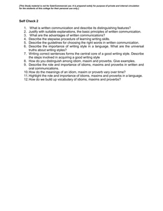 Self Check 2
1. What is written communication and describe its distinguishing features?
2. Justify with suitable explanations, the basic principles of written communication.
3. What are the advantages of written communications?
4. Describe the stepwise procedure of learning writing skills.
5. Describe the guidelines for choosing the right words in written communication.
6. Describe the importance of writing style in a language. What are the universal
truths about writing styles?
7. Writing correct sentences forms the central core of a good writing style. Describe
the steps involved in acquiring a good writing style
8. How do you distinguish among idiom, maxim and proverbs. Give examples.
9. Describe the role and importance of idioms, maxims and proverbs in written and
oral communications.
10.How do the meanings of an idiom, maxim or proverb vary over time?
11.Highlight the role and importance of idioms, maxims and proverbs in a language.
12.How do we build up vocabulary of idioms, maxims and proverbs?
[This Study material is not for Sale/Commercial use. It is prepared solely for purpose of private and internal circulation
for the students of this college for their personal use only.]
 