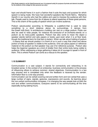 16
topic and should frame it in such a fashion that it suits the topic and purpose for which
speech is being made. We have had wonderful speakers like Pandit Nehru, Mahatma
Gandhi in our country who had the calibre and used to impress the audience with their
talk. People used to come from far of places to attend speeches of these great persons.
This is the charm of the quality of speech which can involve audience.
Podium (plural podia) according to Wikipedia is a platform that is used to raise
something to a short distance above its surroundings. It derives from
the Greek πόδι (foot). In architecture a building can rest on a large podium. Podia can
also be used to raise people, for instance the conductor of an orchestra stands on a
podium as do many public speakers. Podium has also come to mean the object a
speaker stands behind and sets papers or books upon even when it is at floor level,
though the traditional term for that item is lectern. When we talk about holding of podium
, it means that we should position it in fromt of us in such a way that chest and above
portion of body of speaker is visible to the audience. One can place papers or reference
material on the podium so that speaker may use it for reference purpose. Podium also
helps the beginner speakers as a kind of shelter from their entire body being visible to
audience. When addressing a large gathering it takes lot of courage to speak in front of
them. This is where Podium can come as a rescue to the speaker.
1.10 SUMMARY
Communication is a vast subject; it stands for connectivity and networking in its
broadest sense. In the context of an enterprise, business communication is the process
of influencing others to achieve common, shared objectives. Communication is a two
way process and is completed only when the feedback is received by the sender.
Information flow is a one way process.
Communication can be verbal covering oral and written form and non-verbal that uses a
large number of signs, signals, gestures, expressions and sounds. As learning about
the non-verbal communication increases, it is changing the way people look at both the
oral and written communications. Everyone seems to be communicating all the time
especially during waking hours.
FDDI/FD/BUSINESS COMMUNICATION-II/SLB/SEM-IV [CONTROLLED]
[This Study material is not for Sale/Commercial use. It is prepared solely for purpose of private and internal circulation
for the students of this college for their personal use only.]
 