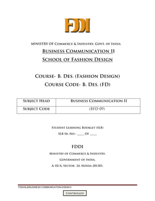 FDDI/SLB/BUSINESS COMMUNICATION-II/SEM-IV
Controlled
MINISTRY OF Commerce & Industry, Govt. of India
Business Communication II
School of Fashion Design
Course- B. Des. (Fashion Design)
Course Code- B. Des. (FD)
Student Learning Booklet (SLB)
SLB Sr. No:- _____ Of _____
FDDI
Ministry of Commerce & Industry,
Government of India,
A-10/A, Sector- 24, Noida-201301.
Subject Head Business Communication II
Subject Code (BFD 09)
 