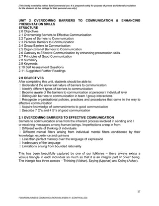 17
UNIT 2 OVERCOMING BARRIERS TO COMMUNICATION & ENHANCING
PRESENTATION SKILLS
STRUCTURE
2.0 Objectives
2.1 Overcoming Barriers to Effective Communication
2.2 Types of Barriers to Communication
2.3 Personal Barriers to Communication
2.4 Group Barriers to Communication
2.5 Organizational Barriers to Communication
2.6 Gateway to Effective Communication by enhancing presentation skills
2.7 Principles of Good Communication
2.8 Summary
2.9 Keywords
2.10 Self Assessment Questions
2.11 Suggested Further Readings
2.0 OBJECTIVES
After completing this unit, students should be able to:
o communication at personal / individual level
effective communication
andments to good communication
‟s and 4 S‟s of good communication
2.1 OVERCOMING BARRIERS TO EFFECTIVE COMMUNICATION
Barriers to communication arise from the inherent process involved in sending and /
or receiving messages among human beings. Imperfections creep in from:
knowledge, experience and opinions
rfect mastery over the language of expression
This has been beautifully captured by one of our folklores – there always exists a
vicious triangle in each individual so much so that it is an integral part of ones‟ being.
The triangle has three apexes – Thinking (Vichar), Saying (Upchar) and Doing (Achar).
FDDI/FD/BUSINESS COMMUNICATION-II/SLB/SEM-IV [CONTROLLED]
[This Study material is not for Sale/Commercial use. It is prepared solely for purpose of private and internal circulation
for the students of this college for their personal use only.]
 