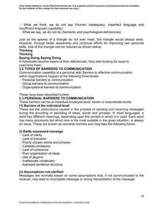 18
insufficient linguistic capability)
we do not do (Semantic and psychological deficiencies)
Just as the apexes of a triangle do not ever meet, this triangle would always exist.
However, through better awareness and continual efforts for improving own personal
skills, size of this triangle can be reduced as shown below:
Thinking
Thinking
Saying Doing Saying Doing
If individuals become aware of their deficiencies, they start looking for ways to
overcome them.
2.2 TYPES OF BARRIERS TO COMMUNICATION
Communication capability is a personal skill. Barriers to effective communication
within organizations happen at the following three levels:
These have been described further:
2.3 PERSONAL BARRIERS TO COMMUNICATION
These barriers can be at individual employee level, senior or subordinate levels:
(1) Barriers at the individual level
These are the obstructions caused in the process of sending and receiving messages
during the encoding or decoding of ideas, words and phrases. In most languages, a
word has different meanings, depending upon the context in which it is used. Each word
has many synonyms but which one is the most suitable in the given situation, is always
an issue. These are known as semantic barriers and may take the following forms:
(i) Badly expressed message
and phrases
(ii) Assumptions not clarified
Messages are normally based on some assumptions that, if not communicated to the
receiver, may lead to incomplete message or wrong interpretation of the message.
FDDI/FD/BUSINESS COMMUNICATION-II/SLB/SEM-IV [CONTROLLED]
[This Study material is not for Sale/Commercial use. It is prepared solely for purpose of private and internal circulation
for the students of this college for their personal use only.]
 