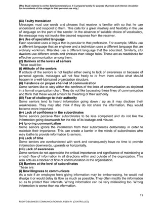 19
(iii) Faulty translation
Messages must use words and phrases that receiver is familiar with so that he can
understand and respond to them. This calls for a great mastery and flexibility in the use
of language on the part of the sender. In the absence of suitable choice of vocabulary,
the message may not invoke the desired response from the receiver.
(iv) Use of specialist language
Each specialist uses a lingua that is peculiar to that profession. For example, MBAs use
a different language that an engineer and a technician uses a different language that an
ordinary workman. Illiterates use a different language that the educated. Similarly, city
dwellers use different words and phrases than village folks. These act as roadblocks for
effective communication among them.
(2) Barriers at the levels of seniors
These could be:
(i) Attitude of the seniors
If attitude of the seniors is not helpful either owing to lack of awareness or because of
personal agenda, messages will not flow freely to or from them unlike what should
happen in a well-lubricated organization structure.
(ii) Insistence on proper channel of communication
Some seniors like to stay within the confines of the lines of communication as depicted
in a formal organization chart. They do not like bypassing these lines of communication
and think that these would amount to thwarting of their authority
(iii) Fear of challenge to their authority
Some seniors tend to hoard information going down / up as it may disclose their
weaknesses. They may also think if they do not share the information, they would
become more important.
(iv) Lack of confidence in the subordinates
Some seniors perceive their subordinates to be less competent and do not like the
information going downwards for the risk of its leakage and misuse.
(v) Ignoring communication
Some seniors ignore the information from their subordinates deliberately in order to
maintain their importance. This can create a barrier in the minds of subordinates who
may loathe to provide information to seniors.
(vi) Lack of time
Some seniors are overburdened with work and consequently have no time to provide
information downwards, upwards or horizontally.
(vii) Lack of awareness
Some seniors do not appreciate the critical importance and significance of maintaining a
smooth flow of information in all directions within and outside of the organization. This
also acts as a blocker of flow of communication in the organization.
(3) Barriers at the level of subordinates
These are:
(i) Unwillingness to communicate
As a rule if an employee feels giving information may be embarrassing, he would not
divulge it or would delay its flow as much as possible. They often modify the information
so as to protect their interests. Wrong information can be very misleading too. Wrong
information is worse than no information.
FDDI/FD/BUSINESS COMMUNICATION-II/SLB/SEM-IV [CONTROLLED]
[This Study material is not for Sale/Commercial use. It is prepared solely for purpose of private and internal circulation
for the students of this college for their personal use only.]
 