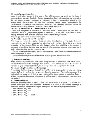 20
(ii) Lack of proper incentive
Lack of motivation comes in the way of flow of information up or down the lines of
command and control. Similarly, if good suggestions from subordinates are ignored or
do not evoke enough response or attention, it has a snowballing effect in the
organization. Subordinates do not feel enthused about giving suggestions for
improvement of products, processes and systems. This has been the main reason for
dismal failure of suggestion schemes in USA, Europe and India.
2.4 GROUP BARRIERS TO COMMUNICATIONS
These are interpersonal barriers to communication. These occur at the level of
interaction within a group of employees – members of a section, department or team
having members from different specialist functions of the organization.
A few major barriers to communication are:
(1) Premature evaluation of the sender
This happens when the looks, dress or initial introduction to the subject in not
impressive or up to the preconceived standard and receivers have done premature
evaluation of the sender. This can also happen when the credibility of the sender of
message is low. Such barriers stop transfer of information as senders beget a sense of
futility. Such barriers can be overcome by:
make it
more acceptable to them
(2) Inattentive listening
If the receiver is preoccupied with some thing else and is concerned with other issues,
he may fail to react to the message, talk, bulletin, notice or circular. Since the receiver is
not able to give sufficient attention, the message may fail to register in his mind.
(3) Loss during transmission of message
A message that has to pass through several layers of organization structure or many
stages before it reaches the target may lose its accuracy. For oral messages, it is
estimated that accuracy is lost at every stage of its transmission or relaying. Even in
written messages, loss occurs because of differences in interpretation, meanings and
translation.
(4) Loss of retention
Retaining messages in the memory is a difficult process. It applies to both oral and
written messages that are circulated. However, if a copy of the written message is
available, persons can refer to it again and again. It is said that people remember:
FDDI/FD/BUSINESS COMMUNICATION-II/SLB/SEM-IV [CONTROLLED]
[This Study material is not for Sale/Commercial use. It is prepared solely for purpose of private and internal circulation
for the students of this college for their personal use only.]
 