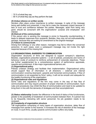 21
(5) Undue reliance on written words
Senders often place undue importance to written message. In spite of the message
being well drafted and presented, it may fail to make the necessary impact because of
lack of trust and confidence between the parties. Messages, apart from being very
good, should be consonant with the organizations‟ purpose and employees‟ own
interest.
(6) Distrust of the communicator
If the person who is sending the message is prone to frequently countermanding, it
leads to delayed responses from recipients. Besides, they may not act enthusiastically,
perhaps, because they are waiting for amendment to the original message!
(7) Failure to communicate
Arising from lethargy or any other reason, managers may fail to inform the concerned
person(s). In such cases, even a subsequent message may not invoke the right
response because of the missing link!
2.5 ORGANIZATIONAL BARRIERS TO COMMUNICATION
Organization structures of firms are designed to support company‟s objectives.
Besides, organizations prescribe systems – a set of policies, procedures and norms of
behaviour (code of conduct) to reinforce achievement of corporate objectives. These
are further supplemented by a comprehensive system of performance appraisals,
rewards and punishment. A few major organizational barriers are:
(1) Organizational policy
Policies underpin strategy and facilitate their implementation. Organizational policy
should support flow of information in all directions – external and internal
communication covering downward, upwards and horizontal communications. If flow of
communication is not supported by firms‟ policy, it will not be smooth and adequate for
the healthy functioning of the organization.
(2) Organizational rules and regulations
Some rules and regulations of the firm may come in the way of free flow of
communication and may require provision of proper channels of communication. Such
rules and procedures may inhibit the flow of communication and need to be updated to
bring them in line with the demands of strategies and their accomplishment.
(3) Status relationship Greater the difference in the level of status of the functionaries,
greater is the possibility of breakdown of communication between them. If a person has
to be frequently interacting with senior personnel, his job gradation needs to be
reviewed.
(4) Complexity of organization structure
Tall organizations comprising of many layers of organization structure, delay flow of
messages from sender to the receiver. It increases the risk of distortion of the message
en route. In such firms, usually upwards communication suffers very badly.
FDDI/FD/BUSINESS COMMUNICATION-II/SLB/SEM-IV [CONTROLLED]
[This Study material is not for Sale/Commercial use. It is prepared solely for purpose of private and internal circulation
for the students of this college for their personal use only.]
 