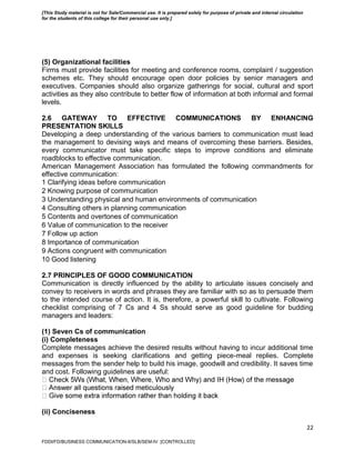 22
(5) Organizational facilities
Firms must provide facilities for meeting and conference rooms, complaint / suggestion
schemes etc. They should encourage open door policies by senior managers and
executives. Companies should also organize gatherings for social, cultural and sport
activities as they also contribute to better flow of information at both informal and formal
levels.
2.6 GATEWAY TO EFFECTIVE COMMUNICATIONS BY ENHANCING
PRESENTATION SKILLS
Developing a deep understanding of the various barriers to communication must lead
the management to devising ways and means of overcoming these barriers. Besides,
every communicator must take specific steps to improve conditions and eliminate
roadblocks to effective communication.
American Management Association has formulated the following commandments for
effective communication:
1 Clarifying ideas before communication
2 Knowing purpose of communication
3 Understanding physical and human environments of communication
4 Consulting others in planning communication
5 Contents and overtones of communication
6 Value of communication to the receiver
7 Follow up action
8 Importance of communication
9 Actions congruent with communication
10 Good listening
2.7 PRINCIPLES OF GOOD COMMUNICATION
Communication is directly influenced by the ability to articulate issues concisely and
convey to receivers in words and phrases they are familiar with so as to persuade them
to the intended course of action. It is, therefore, a powerful skill to cultivate. Following
checklist comprising of 7 Cs and 4 Ss should serve as good guideline for budding
managers and leaders:
(1) Seven Cs of communication
(i) Completeness
Complete messages achieve the desired results without having to incur additional time
and expenses is seeking clarifications and getting piece-meal replies. Complete
messages from the sender help to build his image, goodwill and credibility. It saves time
and cost. Following guidelines are useful:
(ii) Conciseness
FDDI/FD/BUSINESS COMMUNICATION-II/SLB/SEM-IV [CONTROLLED]
[This Study material is not for Sale/Commercial use. It is prepared solely for purpose of private and internal circulation
for the students of this college for their personal use only.]
 