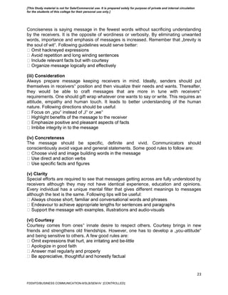 23
Conciseness is saying message in the fewest words without sacrificing understanding
by the receivers. It is the opposite of wordiness or verbosity. By eliminating unwanted
words, importance and emphasis of messages is increased. Remember that „brevity is
the soul of wit‟. Following guidelines would serve better:
(iii) Consideration
Always prepare message keeping receivers in mind. Ideally, senders should put
themselves in receivers‟ position and then visualize their needs and wants. Thereafter,
they would be able to craft messages that are more in tune with receivers‟
requirements. One should gift wrap whatever one wants to say or write. This requires an
attitude, empathy and human touch. It leads to better understanding of the human
nature. Following directions should be useful:
‟ instead of „I‟ or „we‟
to the receiver
(iv) Concreteness
The message should be specific, definite and vivid. Communicators should
conscientiously avoid vague and general statements. Some good rules to follow are:
(v) Clarity
Special efforts are required to see that messages getting across are fully understood by
receivers although they may not have identical experience, education and opinions.
Every individual has a unique mental filter that gives different meanings to messages
although the text is the same. Following tips will be useful:
-visuals
(vi) Courtesy
Courtesy comes from ones‟ innate desire to respect others. Courtesy brings in new
friends and strengthens old friendships. However, one has to develop a „you-attitude‟
and being sensitive to others. A few good rules are:
-little
Apologize in good faith
FDDI/FD/BUSINESS COMMUNICATION-II/SLB/SEM-IV [CONTROLLED]
[This Study material is not for Sale/Commercial use. It is prepared solely for purpose of private and internal circulation
for the students of this college for their personal use only.]
 