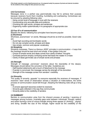 24
(vii) Correctness
Messages done in a perfect way grammatically may fail to achieve their purpose
because receivers found them insulting, humiliating and overbearing. Correctness can
be ensured by adopting following rules:
ing matter systematically in to paragraphs of appropriate size
(2) Four S‟s of communication
Besides the above, following four principles have become popular:
(i) Shortness
Shortness „economizes‟ on words. Message should be as brief as possible. Good rules
are:
(ii) Simplicity
Simplicity impresses. There is a famous „KISS‟ principle in communication – it says that
the message should be kept short and simple. A few golden hints are:
‟ thoughts
(iii) Strength
Strength of message „convinces‟ receivers about the desirability of the idea(s).
Messages should deliver the conviction of the teller. Guidelines are:
-hearted statements add a touch of falsehood to the message
‟ credibility
(iv) Sincerity
The quality of sincerity „appeals‟ to everyone especially the receivers of messages. If
receivers‟ keen sense of observation senses a situation of make-believe, the entire
process of communication would fall through. Adopting the following rules will go a long
way:
2.8 SUMMARY
Barriers to communication arise from the inherent process of sending / receiving of
messages among humans. Invariably gaps exist between individuals‟ thought, speech
and action forming a kind of vicious triangle among three apexes of „thinking‟, „saying‟
and doing. Smaller the size of this triangle, higher would be the credibility of the
FDDI/FD/BUSINESS COMMUNICATION-II/SLB/SEM-IV [CONTROLLED]
[This Study material is not for Sale/Commercial use. It is prepared solely for purpose of private and internal circulation
for the students of this college for their personal use only.]
 