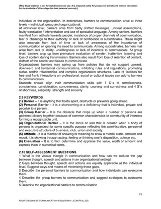 25
individual or the organization. In enterprises, barriers to communication arise at three
levels – individual, group and organizational.
At individual level, barriers arise from badly crafted messages, unclear assumptions,
faulty translation / interpretation and use of specialist language. Among seniors, barriers
manifest from attitude towards people, insistence of proper channels of communication,
fear of challenge to their authority or lack of confidence in subordinates. These might
also emanate from lack of time or lack of awareness of the importance of
communication or ignoring the need to communicate. Among subordinates, barriers mat
arise from lack of ability, unwillingness or lack of incentive to communicate. At group
level, barriers crop up from premature evaluation of sender, inattentive listening and
loss of content during transmission. Barriers also result from loss of retention of content,
distrust of the sender and failure to communicate.
Organizational barriers may spring up from policies that do not support upward,
downward and horizontal communications, inhibiting rules and regulations, promoting
status centric relationships and complex organization structures. Lack of facilities for
free and frank interactions on professional, social or cultural issues can add to barriers
to communication.
Students should align their communication skills with 7 C‟s of completeness,
conciseness, consideration, concreteness, clarity, courtesy and correctness and 4 S‟s
of shortness, simplicity, strength and sincerity.
2.9 KEYWORDS
(1) Barrier – It is anything that holds apart, obstructs or prevents going ahead.
(2) Personal Barrier – It is a shortcoming or a deficiency that is individual, private and
peculiar to a person.
(3) Group Barrier – It is the obstacle that crops up when a number of persons are
gathered closely together because of common characteristics or community of interests
forming a recognizable unit.
(4) Organizational Barrier – It is the fence or wall that is created when a body of
persons is organized for some specific purpose reflecting the administrative, personnel
and executive structure of business, club, union and society.
(5) Attitude - It is a manner of showing or meaning to show a mental state, emotion and
mood. It is showing through acting, feeling or thinking one‟s disposition, opinion etc.
(6) Evaluation – It is to find, determine and appraise the value, worth or amount and
express them in numerical terms.
2.10 SELF-ASSESSMENT QUESTIONS
1 What is the vicious triangle in communication and how can we reduce the gap
between thought, speech and actions in an organizational setting?
2 Gaps between thought, speech and actions are equally applicable at the individual
level. Suggest ways and means of minimizing these gaps.
3 Describe the personal barriers to communication and how individuals can overcome
them.
4 Describe the group barriers to communication and suggest strategies to overcome
them.
5 Describe the organizational barriers to communication.
FDDI/FD/BUSINESS COMMUNICATION-II/SLB/SEM-IV [CONTROLLED]
[This Study material is not for Sale/Commercial use. It is prepared solely for purpose of private and internal circulation
for the students of this college for their personal use only.]
 