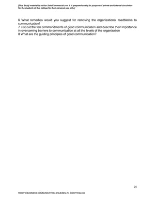 26
6 What remedies would you suggest for removing the organizational roadblocks to
communication?
7 List out the ten commandments of good communication and describe their importance
in overcoming barriers to communication at all the levels of the organization
8 What are the guiding principles of good communication?
FDDI/FD/BUSINESS COMMUNICATION-II/SLB/SEM-IV [CONTROLLED]
[This Study material is not for Sale/Commercial use. It is prepared solely for purpose of private and internal circulation
for the students of this college for their personal use only.]
 