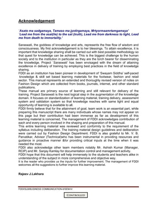 FDDI/SLB/BUSINESS COMMUNICATION-II/SEM-IV
Controlled
Acknowledgement
`Asato ma sadgamaya, Tamaso ma jyotirgamaya, Mrtyormaamrtamgamaya’
`Lead me from the asat(lie) to the sat (truth), Lead me from darkness to light, Lead
me from death to immortality.’
Saraswati, the goddess of knowledge and arts, represents the free flow of wisdom and
consciousness. My first acknowledgement is to her blessings. To attain excellence, it is
important that knowledge sharing shall be carried out with best possible methodology so
that quest for knowledge can be achieved. This is the biggest challenge to the human
society and to the institution in particular as they are the torch bearer for disseminating
the knowledge. Project `Saraswati’ has been envisaged with the dream of attaining
excellence in delivery of training by employing best practices in the field of knowledge
sharing.
FDDI as an institution has been pioneer in development of ‘Swayam Siddha’ self-paced
knowledge & skill set based learning materials for the footwear, fashion and retail
sector. This manual represents an extended and thoroughly revised version of notes on
Fashion Design which are collected from books, journals, internet, and other standard
publications.
These manual are primary source of learning and still relevant for delivery of the
training. Project Saraswati is the next logical step in the augmentation of the knowledge
domain. It focuses on standardization of learning material, training delivery, assessment
system and validation system so that knowledge reaches with same light and equal
opportunity of learning is available to all.
FDDI firmly believe that for the attainment of goal, team work is an essential part, while
preparing this manuscript there are many individuals whose names may not appear on
this page but their contribution had been immense as far as development of this
learning material is concerned. The management of FDDI acknowledges contribution of
each and every person involved in the shaping and preparation of this manual.
This entire learning material was reviewed and conformity to the requirement of the
syllabus including deliberation. The training material design guidelines and deliberation
were carried out by Fashion Design Department. FDDI is also grateful to Mr. V. B.
Parvatikar, Advisor (Technical)who has been instrumental in providing resources and
guidance in proactive manner &for providing critical inputs at the time when it was
needed the most.
FDDI also acknowledge other team members notably Mr. Ashish Kumar (Manager,
RCIP) and Mr. Sanjay Kamlay for documentation control and management activity.
FDDI hope that this document will help immensely to the students and teachers alike in
understanding of the subject in more comprehensive and objective way.
It is the reader who provides us the inputs for further improvement. The management of FDDI
welcomes all the suggestions to further improve this learning material.
Rajeev J.Lakhara
 