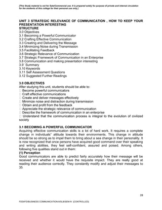 28
UNIT 3 STRATEGIC RELEVANCE OF COMMUNICATION , HOW TO KEEP YOUR
PRESENTATION INTERESTING
STRUCTURE
3.0 Objectives
3.1 Becoming a Powerful Communicator
3.2 Crafting Effective Communication
3.3 Creating and Delivering the Message
3.4 Minimizing Noise during Transmission
3.5 Facilitating Feedback
3.6 Strategic Relevance of Communication
3.7 Strategic Framework of Communication in an Enterprise
3.8 Communication and making presentation interesting
3.9` Summary
3.10 Keywords
3.11 Self Assessment Questions
3.12 Suggested Further Readings
3.0 OBJECTIVES
After studying this unit, students should be able to:
society
3.1 BECOMING A POWERFUL COMMUNICATOR
Acquiring effective communication skills is a lot of hard work. It requires a complete
change in individuals‟ attitude towards their environments. This change in attitude
should be so strong as to impel them to bring about a sea change in their personality. It
is now recognized that once persons have acquired good command over their speaking
and writing abilities, they feel self-confident, assured and poised. Among others,
following five qualities stand out in them:
(1) Perception
Good communicators are able to predict fairly accurately how their message will be
received and whether it would have the requisite impact. They are really good at
reading their audience correctly. They constantly modify and adjust their messages to
35
FDDI/FD/BUSINESS COMMUNICATION-II/SLB/SEM-IV [CONTROLLED]
[This Study material is not for Sale/Commercial use. It is prepared solely for purpose of private and internal circulation
for the students of this college for their personal use only.]
 