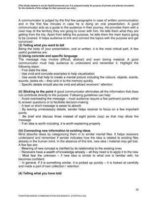 30
A communicator is judged by the first few paragraphs in case of written communication
and in the first few minutes in case he is doing an oral presentation. A good
communicator acts as a guide to the audience in their journey. He provides them with a
road map of the territory they are going to cover with him. He tells them what they are
getting from the trip. Apart from telling the purpose, he tells them the main topics going
to be covered. It helps audience to link and connect the topics with the purpose and get
convinced.
(3) Telling what you want to tell
Being the body of your presentation, oral or written, it is the most critical part. A few
useful guidelines are:
(i) Using concrete and specific language
The message may involve difficult, abstract and even boring material. A good
communicator must help audience to understand and remember it. Highlight the
following steps:
sounds, tastes etc – they sink in to the memory quickly
eceivers‟ attention
(ii) Sticking to the point A good communicator eliminates all the information that does
not contribute directly to the purpose. Following guidelines can help:
– most audience require a few pertinent points either
to answer questions or to facilitate decision-making
points
s (say) as that may dilute the
message
(iii) Connecting new information to existing ideas
Mind absorbs ideas by categorizing them in to similar mental files. It helps receivers
understand and remember if sender indicates how the idea is related to existing files
already in the human mind. In the absence of this link, new idea / material may get lost.
A few tips are:
ones
– all they need is to apply it to the new
– if new idea is similar to what one is familiar with, he
becomes confident
quickly – it is looked at carefully
and made a part of own collection / retention
(4) Telling what you have told
FDDI/FD/BUSINESS COMMUNICATION-II/SLB/SEM-IV [CONTROLLED]
[This Study material is not for Sale/Commercial use. It is prepared solely for purpose of private and internal circulation
for the students of this college for their personal use only.]
 