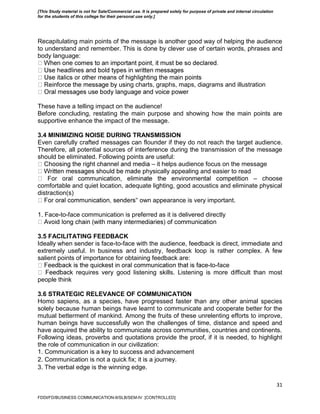31
Recapitulating main points of the message is another good way of helping the audience
to understand and remember. This is done by clever use of certain words, phrases and
body language:
ng charts, graphs, maps, diagrams and illustration
These have a telling impact on the audience!
Before concluding, restating the main purpose and showing how the main points are
supportive enhance the impact of the message.
3.4 MINIMIZING NOISE DURING TRANSMISSION
Even carefully crafted messages can flounder if they do not reach the target audience.
Therefore, all potential sources of interference during the transmission of the message
should be eliminated. Following points are useful:
– it helps audience focus on the message
e physically appealing and easier to read
– choose
comfortable and quiet location, adequate lighting, good acoustics and eliminate physical
distraction(s)
‟ own appearance is very important.
1. Face-to-face communication is preferred as it is delivered directly
3.5 FACILITATING FEEDBACK
Ideally when sender is face-to-face with the audience, feedback is direct, immediate and
extremely useful. In business and industry, feedback loop is rather complex. A few
salient points of importance for obtaining feedback are:
-to-face
k requires very good listening skills. Listening is more difficult than most
people think
3.6 STRATEGIC RELEVANCE OF COMMUNICATION
Homo sapiens, as a species, have progressed faster than any other animal species
solely because human beings have learnt to communicate and cooperate better for the
mutual betterment of mankind. Among the fruits of these unrelenting efforts to improve,
human beings have successfully won the challenges of time, distance and speed and
have acquired the ability to communicate across communities, countries and continents.
Following ideas, proverbs and quotations provide the proof, if it is needed, to highlight
the role of communication in our civilization:
1. Communication is a key to success and advancement
2. Communication is not a quick fix; it is a journey.
3. The verbal edge is the winning edge.
FDDI/FD/BUSINESS COMMUNICATION-II/SLB/SEM-IV [CONTROLLED]
[This Study material is not for Sale/Commercial use. It is prepared solely for purpose of private and internal circulation
for the students of this college for their personal use only.]
 