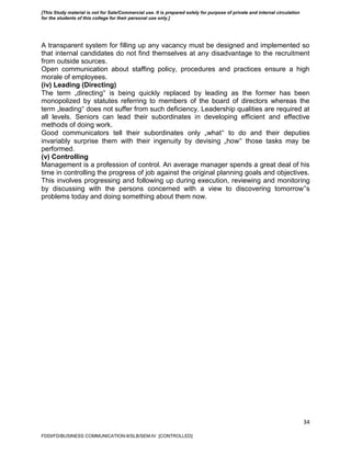 34
A transparent system for filling up any vacancy must be designed and implemented so
that internal candidates do not find themselves at any disadvantage to the recruitment
from outside sources.
Open communication about staffing policy, procedures and practices ensure a high
morale of employees.
(iv) Leading (Directing)
The term „directing‟ is being quickly replaced by leading as the former has been
monopolized by statutes referring to members of the board of directors whereas the
term „leading‟ does not suffer from such deficiency. Leadership qualities are required at
all levels. Seniors can lead their subordinates in developing efficient and effective
methods of doing work.
Good communicators tell their subordinates only „what‟ to do and their deputies
invariably surprise them with their ingenuity by devising „how‟ those tasks may be
performed.
(v) Controlling
Management is a profession of control. An average manager spends a great deal of his
time in controlling the progress of job against the original planning goals and objectives.
This involves progressing and following up during execution, reviewing and monitoring
by discussing with the persons concerned with a view to discovering tomorrow‟s
problems today and doing something about them now.
FDDI/FD/BUSINESS COMMUNICATION-II/SLB/SEM-IV [CONTROLLED]
[This Study material is not for Sale/Commercial use. It is prepared solely for purpose of private and internal circulation
for the students of this college for their personal use only.]
 
