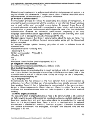 35
Measuring and creating reports and communicating them to the concerned persons in a
regular manner form the essence of the process of control. Feedback communications
become the lines for communication, coordination and control.
(3) Medium of communication
Communication provides the vehicle for accelerating the process of management. It
ensures that everyone concerned with the operations is kept informed through judicious
use of oral, written and non-verbal communication. In general, these forms of
communications are extremely vital for conveying the vision, mission and strategies of
the enterprise. In general, oral communication happens far more often than the written
communication. However, the non-verbal communication comprising of the body
language, vocal communication, appearances of communicator and many other cues
and clues seem to be supplementing the messages all the time.
Managers spend much of their time in communicating about the tasks on hand. The
pattern of time spent on different forms of communication varies with the hierarchical
level of managers.
An average manager spends following proportion of time on different forms of
communication:
Oral communication - Speaking 30 %
- Listening 45 %
Written communication - Writing 09 %
- Reading 16 %
-----
100 %
Non-verbal communication (body language etc) 100 %
(4) Targets of communication
Business communication is essentially done at three levels:
(i) At the individual levels
This is one to one communication that is mostly carried out orally. In small firms, such
oral communications may take place face-to-face but in large corporations, bulk of this
communication is oral but not face-to-face. It may be through the use of telephones,
mobile or Internet telephony etc
(ii) At the group level
Contemporarily, this has emerged as the most common form of communication as
enterprises move from individual way of job design to a more socially accepted form of
team working. Every job that is being done is communicated to the team members,
located in different departments, different cities and different countries. Experience has
confirmed that teamwork ensures better and faster completion of jobs at most levels of
working.
(iii) At the organization level
The decisions taken at organizational level need to be communicated to all personnel
so that everyone is aware of the corporate objectives and devises suitable strategies for
long term, medium term and short term action plans for accomplishing the required
tasks. At the organizational level, focus is more on communication to external
stakeholders – shareholders, investors, financers, suppliers, customers, competitors
and internal stakeholders like employees, managers and directors who are not
employees of the firm.
FDDI/FD/BUSINESS COMMUNICATION-II/SLB/SEM-IV [CONTROLLED]
[This Study material is not for Sale/Commercial use. It is prepared solely for purpose of private and internal circulation
for the students of this college for their personal use only.]
 