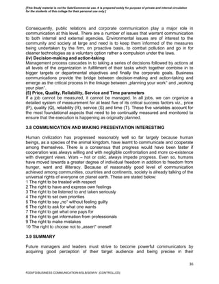 36
Consequently, public relations and corporate communication play a major role in
communication at this level. There are a number of issues that warrant communication
to both internal and external agencies. Environmental issues are of interest to the
community and society at large and need is to keep them informed of the measures
being undertaken by the firm, on proactive basis, to combat pollution and go in for
cleaner technologies as a voluntary option rather a compulsion under the laws.
(iv) Decision-making and action-taking
Management process cascades in to taking a series of decisions followed by actions at
all levels of the organization in fulfillment of their tasks which together combine in to
bigger targets or departmental objectives and finally the corporate goals. Business
communications provide the bridge between decision-making and action-taking and
emerge as the critical process in the linkage between „planning your work‟ and „working
your plan‟.
(5) Price, Quality, Reliability, Service and Time parameters
If a job cannot be measured, it cannot be managed. In all jobs, we can organize a
detailed system of measurement for at least five of its critical success factors viz., price
(P), quality (Q), reliability (R), service (S) and time (T). These five variables account for
the most foundational aspects that need to be continually measured and monitored to
ensure that the execution is happening as originally planned.
3.8 COMMUNICATION AND MAKING PRESENTATION INTERESTING
Human civilization has progressed reasonably well so far largely because human
beings, as a species of the animal kingdom, have learnt to communicate and cooperate
among themselves. There is a consensus that progress would have been faster if
cooperation was always willing and with negligible confrontation and more co-existence
with divergent views. Wars – hot or cold, always impede progress. Even so, humans
have moved towards a greater degree of individual freedom in addition to freedom from
hunger, want and illiteracy. Because of reasonably good level of communication
achieved among communities, countries and continents, society is already talking of the
universal rights of everyone on planet earth. These are stated below:
1 The right to be treated with respect
2 The right to have and express own feelings
3 The right to be listened to and taken seriously
4 The right to set own priorities
5 The right to say „no‟ without feeling guilty
6 The right to ask for what one wants
7 The right to get what one pays for
8 The right to get information from professionals
9 The right to make mistakes
10 The right to choose not to „assert‟ oneself
3.9 SUMMARY
Future managers and leaders must strive to become powerful communicators by
acquiring good perception of their target audience and being precise in their
FDDI/FD/BUSINESS COMMUNICATION-II/SLB/SEM-IV [CONTROLLED]
[This Study material is not for Sale/Commercial use. It is prepared solely for purpose of private and internal circulation
for the students of this college for their personal use only.]
 
