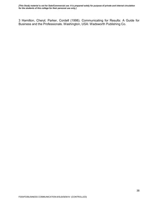 38
3 Hamilton, Cheryl, Parker, Cordell (1998). Communicating for Results: A Guide for
Business and the Professionals. Washington, USA: Wadsworth Publishing Co.
FDDI/FD/BUSINESS COMMUNICATION-II/SLB/SEM-IV [CONTROLLED]
[This Study material is not for Sale/Commercial use. It is prepared solely for purpose of private and internal circulation
for the students of this college for their personal use only.]
 