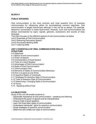39
BLOCK II
PUBLIC SPEAKING
Oral communication is the most common and most powerful form of business
communication for influencing others for accomplishing common objectives. Oral
communication is largely face-to-face although it may not be so always. For example,
telephonic conversation is rarely face-to-face. However, such oral communications are
always accompanied by signs, signals, gestures, expressions and sounds of body
language.
This block focuses on the different aspects of oral communication as below:
Unit 4 Essentials of Oral Communication
Unit 5 Delivering Persuasive Speech
Unit 6 Successful Meeting Skills
Unit 7 Listening Skills
UNIT 4 ESSENTIALS OF ORAL COMMUNICATION SKILLS
STRUCTURE
4.0 Objectives
4.1 Basics of oral communication
4.2 Power of Speech
4.3 Characteristics of Good Speech
4.4 Traits of a Good Speaker
4.5 Advantages of Oral Communication
4.6 Styles of Oral Communication
4.7 Communication Grid
4.8 Elements of Styles of Communication Behaviour
4.9 One is as good as one thinks
4.10 Assertive Rights of Individuals
4.11 Strategies for Assertive Style of Communication
4.12 Traits of Assertive Style of Communication
4.13 Determining / Changing Style of Communication
4.14 Humor
4.15 Speaking without Fear
4.0 OBJECTIVES
Study of this unit will enable students to:
munication – speaking and listening
‟ rights for assertive communication
ies of assertive communication
FDDI/FD/BUSINESS COMMUNICATION-II/SLB/SEM-IV [CONTROLLED]
[This Study material is not for Sale/Commercial use. It is prepared solely for purpose of private and internal circulation
for the students of this college for their personal use only.]
 