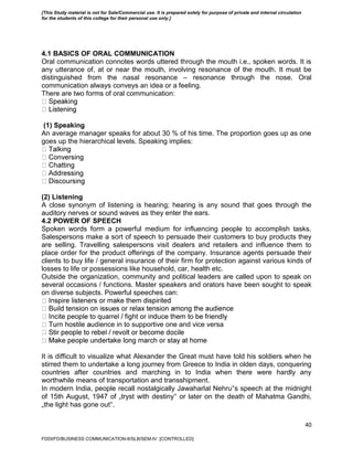 40
4.1 BASICS OF ORAL COMMUNICATION
Oral communication connotes words uttered through the mouth i.e., spoken words. It is
any utterance of, at or near the mouth, involving resonance of the mouth. It must be
distinguished from the nasal resonance – resonance through the nose. Oral
communication always conveys an idea or a feeling.
There are two forms of oral communication:
(1) Speaking
An average manager speaks for about 30 % of his time. The proportion goes up as one
goes up the hierarchical levels. Speaking implies:
(2) Listening
A close synonym of listening is hearing; hearing is any sound that goes through the
auditory nerves or sound waves as they enter the ears.
4.2 POWER OF SPEECH
Spoken words form a powerful medium for influencing people to accomplish tasks.
Salespersons make a sort of speech to persuade their customers to buy products they
are selling. Travelling salespersons visit dealers and retailers and influence them to
place order for the product offerings of the company. Insurance agents persuade their
clients to buy life / general insurance of their firm for protection against various kinds of
losses to life or possessions like household, car, health etc.
Outside the organization, community and political leaders are called upon to speak on
several occasions / functions. Master speakers and orators have been sought to speak
on diverse subjects. Powerful speeches can:
udience in to supportive one and vice versa
It is difficult to visualize what Alexander the Great must have told his soldiers when he
stirred them to undertake a long journey from Greece to India in olden days, conquering
countries after countries and marching in to India when there were hardly any
worthwhile means of transportation and transshipment.
In modern India, people recall nostalgically Jawaharlal Nehru‟s speech at the midnight
of 15th August, 1947 of „tryst with destiny‟ or later on the death of Mahatma Gandhi,
„the light has gone out‟.
FDDI/FD/BUSINESS COMMUNICATION-II/SLB/SEM-IV [CONTROLLED]
[This Study material is not for Sale/Commercial use. It is prepared solely for purpose of private and internal circulation
for the students of this college for their personal use only.]
 