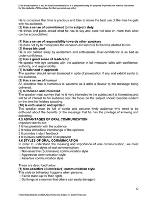 42
He is conscious that time is precious and tries to make the best use of the time he gets
with his audience.
(3) Has a sense of commitment to his subject / duty
He thinks and plans ahead what he has to say and does not take on more than what
can be accomplished.
(4) Has a sense of responsibility towards other speakers
He does not try to monopolize the occasion and restricts to the time allotted to him.
(5) Keeps his cool
He is not carried away by excitement and enthusiasm. Over-confidence is as bad as
under-confidence.
(6) Has a good sense of leadership
He speaks with eye contacts with the audience in full measure; talks with confidence,
authority, and responsibility.
(7) Is balanced in approach
The speaker should remain balanced in spite of provocation if any and exhibit sanity to
the audience.
(8) Has a sense of humour
An anecdote that is humorous is welcome as it adds a flavour to the message being
delivered.
(9) Is focused and interested
The speaker must convey that he is very interested in the subject as it is interesting and
will be of interest to his audience too. His focus on the subject should become evident
by the time he finishes speaking.
(10) Is enthusiastic and spirited
The speaker must be full of spirits and assume lively audience who need to be
enthused about the benefits of the message that he has the privilege of knowing and
delivering.
4.5 ADVANTAGES OF ORAL COMMUNICATION
Important merits are:
1 It has proximity with the audience
2 It helps immediate interchange of the opinions
3 It provides instant feedback
4 It involves participation of all present
4.6 STYLES OF ORAL COMMUNICATION
In order to understand the meaning and importance of oral communication, we must
know the three styles of oral communication:
-assertive (Submissive) communication style
These are described below:
(1) Non-assertive (Submissive) communication style
This style or behaviour happens when persons:
FDDI/FD/BUSINESS COMMUNICATION-II/SLB/SEM-IV [CONTROLLED]
[This Study material is not for Sale/Commercial use. It is prepared solely for purpose of private and internal circulation
for the students of this college for their personal use only.]
 