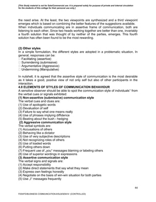 44
the need arise. At the least, the two viewpoints are synthesized and a third viewpoint
emerges which is based on combining the better features of the suggestions available.
When individuals communicating are in assertive frame of communication, both are
listening to each other, Since two heads working together are better than one, invariably
a fourth solution that was thought of by neither of the parties, emerges. This fourth
solution has often been found to be the most rewarding.
(2) Other styles
In a simple formulation, the different styles are adopted in a problematic situation. In
general, responses can be:
gumentative (Aggressive)
In nutshell, it is agreed that the assertive style of communication is the most desirable
as it takes a good, positive view of not only self but also of other participants in the
interaction.
4.8 ELEMENTS OF STYLES OF COMMUNICATION BEHAVIOUR
A sensitive observer should be able to spot the communication style of individuals‟ from
the verbal cues or signals exhibited:
(1) Non-assertive (submissive) communication style
The verbal cues and clues are:
(1) Use of apologetic words
(2) Devaluation of self
(3) Failure to say what one means really
(4) Use of phrases implying diffidence
(5) Beating about the bush - hedging
(2) Aggressive communication style
The verbal symbols are:
(1) Accusations of others
(2) Behaving like a dictator
(3) Use of very subjective descriptions
(4) Not recognizing roles of others
(5) Use of loaded words
(6) Putting others down
(7) Frequent use of „you‟ messages blaming or labeling others
(8) Use of superior wordings in expressions
(3) Assertive communication style
The verbal signs and signals are:
(1) Accept responsibility
(2) Make direct statements that say what they mean
(3) Express own feelings honestly
(4) Negotiate on the basis of win-win situation for both parties
(5) Use „I‟ messages frequently
FDDI/FD/BUSINESS COMMUNICATION-II/SLB/SEM-IV [CONTROLLED]
[This Study material is not for Sale/Commercial use. It is prepared solely for purpose of private and internal circulation
for the students of this college for their personal use only.]
 