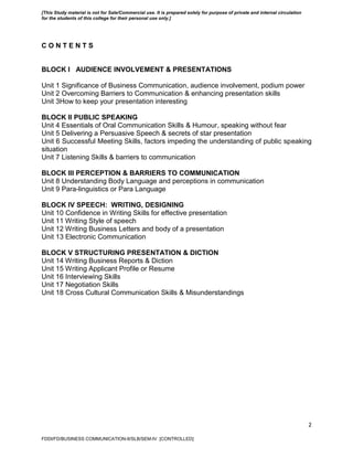 2
C O N T E N T S
BLOCK I AUDIENCE INVOLVEMENT & PRESENTATIONS
Unit 1 Significance of Business Communication, audience involvement, podium power
Unit 2 Overcoming Barriers to Communication & enhancing presentation skills
Unit 3How to keep your presentation interesting
BLOCK II PUBLIC SPEAKING
Unit 4 Essentials of Oral Communication Skills & Humour, speaking without fear
Unit 5 Delivering a Persuasive Speech & secrets of star presentation
Unit 6 Successful Meeting Skills, factors impeding the understanding of public speaking
situation
Unit 7 Listening Skills & barriers to communication
BLOCK III PERCEPTION & BARRIERS TO COMMUNICATION
Unit 8 Understanding Body Language and perceptions in communication
Unit 9 Para-linguistics or Para Language
BLOCK IV SPEECH: WRITING, DESIGNING
Unit 10 Confidence in Writing Skills for effective presentation
Unit 11 Writing Style of speech
Unit 12 Writing Business Letters and body of a presentation
Unit 13 Electronic Communication
BLOCK V STRUCTURING PRESENTATION & DICTION
Unit 14 Writing Business Reports & Diction
Unit 15 Writing Applicant Profile or Resume
Unit 16 Interviewing Skills
Unit 17 Negotiation Skills
Unit 18 Cross Cultural Communication Skills & Misunderstandings
FDDI/FD/BUSINESS COMMUNICATION-II/SLB/SEM-IV [CONTROLLED]
[This Study material is not for Sale/Commercial use. It is prepared solely for purpose of private and internal circulation
for the students of this college for their personal use only.]
 
