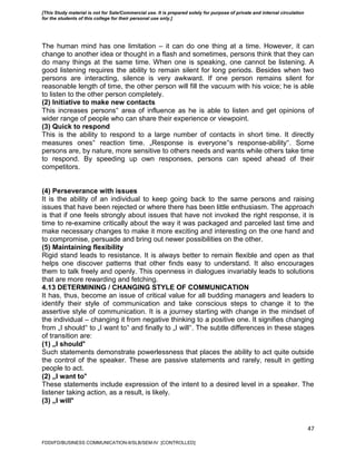 47
The human mind has one limitation – it can do one thing at a time. However, it can
change to another idea or thought in a flash and sometimes, persons think that they can
do many things at the same time. When one is speaking, one cannot be listening. A
good listening requires the ability to remain silent for long periods. Besides when two
persons are interacting, silence is very awkward. If one person remains silent for
reasonable length of time, the other person will fill the vacuum with his voice; he is able
to listen to the other person completely.
(2) Initiative to make new contacts
This increases persons‟ area of influence as he is able to listen and get opinions of
wider range of people who can share their experience or viewpoint.
(3) Quick to respond
This is the ability to respond to a large number of contacts in short time. It directly
measures ones‟ reaction time. „Response is everyone‟s response-ability‟. Some
persons are, by nature, more sensitive to others needs and wants while others take time
to respond. By speeding up own responses, persons can speed ahead of their
competitors.
(4) Perseverance with issues
It is the ability of an individual to keep going back to the same persons and raising
issues that have been rejected or where there has been little enthusiasm. The approach
is that if one feels strongly about issues that have not invoked the right response, it is
time to re-examine critically about the way it was packaged and parceled last time and
make necessary changes to make it more exciting and interesting on the one hand and
to compromise, persuade and bring out newer possibilities on the other.
(5) Maintaining flexibility
Rigid stand leads to resistance. It is always better to remain flexible and open as that
helps one discover patterns that other finds easy to understand. It also encourages
them to talk freely and openly. This openness in dialogues invariably leads to solutions
that are more rewarding and fetching.
4.13 DETERMINING / CHANGING STYLE OF COMMUNICATION
It has, thus, become an issue of critical value for all budding managers and leaders to
identify their style of communication and take conscious steps to change it to the
assertive style of communication. It is a journey starting with change in the mindset of
the individual – changing it from negative thinking to a positive one. It signifies changing
from „I should‟ to „I want to‟ and finally to „I will‟. The subtle differences in these stages
of transition are:
(1) „I should‟
Such statements demonstrate powerlessness that places the ability to act quite outside
the control of the speaker. These are passive statements and rarely, result in getting
people to act.
(2) „I want to‟
These statements include expression of the intent to a desired level in a speaker. The
listener taking action, as a result, is likely.
(3) „I will‟
FDDI/FD/BUSINESS COMMUNICATION-II/SLB/SEM-IV [CONTROLLED]
[This Study material is not for Sale/Commercial use. It is prepared solely for purpose of private and internal circulation
for the students of this college for their personal use only.]
 