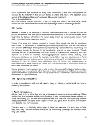 48
Such statements are assertive as they claim ownership of the idea and present the
concept to the listener in the present tense of „here and now‟. The speaker takes
control of the idea and listeners‟ acting on it becomes imminent.
This is illustrated below:
An individual can make a transition to second stage and then to the third stage. Some
individuals can transform themselves directly to stage three as the triangle shows.
4.14 Humor
Humour or humor is the tendency of particular cognitive experiences to provoke laughter and
provide amusement. The term derives from the humeral medicine of the ancient Greeks, which
taught that the balance of fluids in the human body, known as humors (Latin: humor, "body
fluid"), controlled human health and emotion.
People of all ages and cultures respond to humour. Most people are able to experience
humour—i.e., to be amused, to smile or laugh at something funny—and thus are considered to
have a sense of humour. The hypothetical person lacking a sense of humour would likely find
the behavior induced by humour to be inexplicable, strange, or even irrational. Though
ultimately decided by personal taste, the extent to which a person finds something humorous
depends on a host of variables, including geographical location, culture, maturity, level
of education, intelligence and context. For example, young children may favor slapstick such as Punch
and Judy puppet shows or cartoons such as Tom and Jerry, whose purely physical nature makes it more
accessible to them. By contrast, more sophisticated forms of humour such as satire require an
understanding of its social meaning and context, and thus tend to appeal to more mature audiences
of education, intelligence and context.
Humour is required in communication too. In order to relieve the pressure off the back of audience after a
serious , long input of heavy load of talk. It depends on skill of presentator how he blends humour in his
speech and still keeps purpose intact of his basic purpose or topic. This skill helps presentator in earning
the reputation of a great presentator.
4.15 Speaking without Fear
In order to develop this skill one will have to focus on following habits which can help in
speaking without fear.
1) Admit nervousness
All you have to do is admit that you are a bit nervous speaking to your audience. When
you do this, the audience will be more forgiving if your nervousness shows up later on.
More importantly you will feel more relaxed now that they are not expecting a world-
class presentation. Imagine their surprise when you gave them the best presentation
ever despite your nervousness.
The best way to do this is by joking about it. Here’s an example of a good one. ―Onthe
way here, only God and I knew what I will be presenting. (looking a bit nervous) Now,
only God knows.‖
FDDI/FD/BUSINESS COMMUNICATION-II/SLB/SEM-IV [CONTROLLED]
[This Study material is not for Sale/Commercial use. It is prepared solely for purpose of private and internal circulation
for the students of this college for their personal use only.]
 