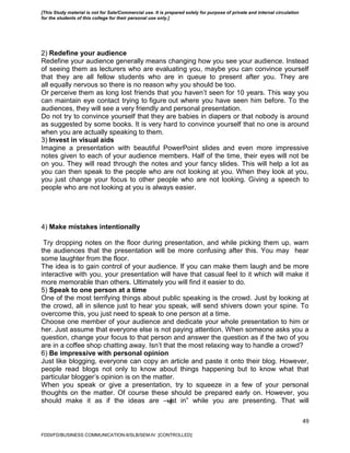 49
2) Redefine your audience
Redefine your audience generally means changing how you see your audience. Instead
of seeing them as lecturers who are evaluating you, maybe you can convince yourself
that they are all fellow students who are in queue to present after you. They are
all equally nervous so there is no reason why you should be too.
Or perceive them as long lost friends that you haven’t seen for 10 years. This way you
can maintain eye contact trying to figure out where you have seen him before. To the
audiences, they will see a very friendly and personal presentation.
Do not try to convince yourself that they are babies in diapers or that nobody is around
as suggested by some books. It is very hard to convince yourself that no one is around
when you are actually speaking to them.
3) Invest in visual aids
Imagine a presentation with beautiful PowerPoint slides and even more impressive
notes given to each of your audience members. Half of the time, their eyes will not be
on you. They will read through the notes and your fancy slides. This will help a lot as
you can then speak to the people who are not looking at you. When they look at you,
you just change your focus to other people who are not looking. Giving a speech to
people who are not looking at you is always easier.
4) Make mistakes intentionally
Try dropping notes on the floor during presentation, and while picking them up, warn
the audiences that the presentation will be more confusing after this. You may hear
some laughter from the floor.
The idea is to gain control of your audience. If you can make them laugh and be more
interactive with you, your presentation will have that casual feel to it which will make it
more memorable than others. Ultimately you will find it easier to do.
5) Speak to one person at a time
One of the most terrifying things about public speaking is the crowd. Just by looking at
the crowd, all in silence just to hear you speak, will send shivers down your spine. To
overcome this, you just need to speak to one person at a time.
Choose one member of your audience and dedicate your whole presentation to him or
her. Just assume that everyone else is not paying attention. When someone asks you a
question, change your focus to that person and answer the question as if the two of you
are in a coffee shop chatting away. Isn’t that the most relaxing way to handle a crowd?
6) Be impressive with personal opinion
Just like blogging, everyone can copy an article and paste it onto their blog. However,
people read blogs not only to know about things happening but to know what that
particular blogger’s opinion is on the matter.
When you speak or give a presentation, try to squeeze in a few of your personal
thoughts on the matter. Of course these should be prepared early on. However, you
should make it as if the ideas are ―just in‖ while you are presenting. That will
FDDI/FD/BUSINESS COMMUNICATION-II/SLB/SEM-IV [CONTROLLED]
[This Study material is not for Sale/Commercial use. It is prepared solely for purpose of private and internal circulation
for the students of this college for their personal use only.]
 