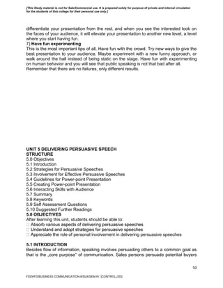 50
differentiate your presentation from the rest, and when you see the interested look on
the faces of your audience, it will elevate your presentation to another new level, a level
where you start having fun.
7) Have fun experimenting
This is the most important tips of all. Have fun with the crowd. Try new ways to give the
best presentation to your audience. Maybe experiment with a new funny approach, or
walk around the hall instead of being static on the stage. Have fun with experimenting
on human behavior and you will see that public speaking is not that bad after all.
Remember that there are no failures, only different results.
UNIT 5 DELIVERING PERSUASIVE SPEECH
STRUCTURE
5.0 Objectives
5.1 Introduction
5.2 Strategies for Persuasive Speeches
5.3 Involvement for Effective Persuasive Speeches
5.4 Guidelines for Power-point Presentation
5.5 Creating Power-point Presentation
5.6 Interacting Skills with Audience
5.7 Summary
5.8 Keywords
5.9 Self Assessment Questions
5.10 Suggested Further Readings
5.0 OBJECTIVES
After learning this unit, students should be able to:
ole of personal involvement in delivering persuasive speeches
5.1 INTRODUCTION
Besides flow of information, speaking involves persuading others to a common goal as
that is the „core purpose‟ of communication. Sales persons persuade potential buyers
FDDI/FD/BUSINESS COMMUNICATION-II/SLB/SEM-IV [CONTROLLED]
[This Study material is not for Sale/Commercial use. It is prepared solely for purpose of private and internal circulation
for the students of this college for their personal use only.]
 