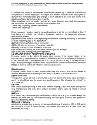 51
to partake their products and services. Potential employees try to sell their skill sets and
competence to future employers. Managers and leaders motivate their employees to
reorient their mindsets leading to change in their attitude to the work and to the firm,
resulting in higher performance and rewards.
When speakers try to persuade, motivate and guide listeners to a goal, the speeches
are persuasive. All speakers must learn the importance of:
s?
Since managers / leaders have to be good speakers, it will be very beneficial to them if
they learn and master the following important elements for becoming effective,
persuasive speakers:
(1) Demonstrated skills in public speaking and attentive listening and ability to articulate
and use body language to the best effect
(2) Understanding of elements of persuasion
(3) Identification of elements of personal credibility
(4) Ability to analyze other speakers‟ speeches
(5) Confidence to outline the main ideas and thoughts on a subject
(6) Creating and crafting persuasive speeches
5.2 STRATEGIES FOR PERSAUSIVE SPEECHES
Everyone seems to be talking to every other person. It is human nature to be
communicating, negotiating and marketing all the time with the aim of persuading others
to own point of view. The sole purpose is to change the mind or way of thinking about a
topic. Budding managers / leaders must become aware of the role of different elements
that go to make a person an effective, persuasive speaker:
(1) Articulation
Everyone should have a basic appreciation how the speech mechanism works in
humans. He should be able to adjust the faculty of speech to suit the occasion.
(2) Pronunciation
The speaker should be able to pronounce each word clearly and avoid slang to make a
point. He should not slur the words and avoid speaking filler phrases like „I think‟ or
„you know‟ etc.
(3) Tone
One should avoid speaking in one tone, without varying it, as it will make the speech
very monotonous and dull. One should modulate one‟s voice to make it sound
interesting.
(4) Pitch
One should vary the wavelength and frequency of the voice. A good speaker keeps the
listeners on their toes by continually changing tone and pitch of voice. This precludes
speeches becoming boring.
(5) Speed of delivery
An effective speaker has a control on his pace of delivery. A speed of 150 to 200 words
per minute is normal. A faster delivery may appear insincere and a lower pace may
sound like „lecturing‟!
FDDI/FD/BUSINESS COMMUNICATION-II/SLB/SEM-IV [CONTROLLED]
[This Study material is not for Sale/Commercial use. It is prepared solely for purpose of private and internal circulation
for the students of this college for their personal use only.]
 