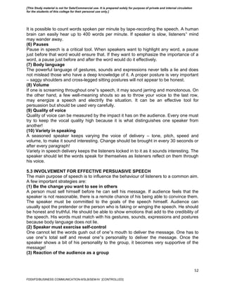 52
It is possible to count words spoken per minute by tape-recording the speech. A human
brain can easily hear up to 400 words per minute. If speaker is slow, listeners‟ mind
may wander away.
(6) Pauses
Pause in speech is a critical tool. When speakers want to highlight any word, a pause
just before that word would ensure that. If they want to emphasize the importance of a
word, a pause just before and after the word would do it effectively.
(7) Body language
The powerful language of gestures, sounds and expressions never tells a lie and does
not mislead those who have a deep knowledge of it. A proper posture is very important
– saggy shoulders and cross-legged sitting postures will not appear to be honest.
(8) Volume
If one is screaming throughout one‟s speech, it may sound jarring and monotonous. On
the other hand, a few well-meaning shouts so as to throw your voice to the last row,
may energize a speech and electrify the situation. It can be an effective tool for
persuasion but should be used very carefully.
(9) Quality of voice
Quality of voice can be measured by the impact it has on the audience. Every one must
try to keep the vocal quality high because it is what distinguishes one speaker from
another!
(10) Variety in speaking
A seasoned speaker keeps varying the voice of delivery – tone, pitch, speed and
volume, to make it sound interesting. Change should be brought in every 30 seconds or
after every paragraph!
Variety in speech delivery keeps the listeners locked in to it as it sounds interesting. The
speaker should let the words speak for themselves as listeners reflect on them through
his voice.
5.3 INVOLVEMENT FOR EFFECTIVE PERSUASIVE SPEECH
The main purpose of speech is to influence the behaviour of listeners to a common aim.
A few important strategies are:
(1) Be the change you want to see in others
A person must sell himself before he can sell his message. If audience feels that the
speaker is not reasonable, there is a remote chance of his being able to convince them.
The speaker must be committed to the goals of the speech himself. Audience can
usually spot the pretender or the person who is faking or winging the speech. He should
be honest and truthful. He should be able to show emotions that add to the credibility of
the speech. His words must match with his gestures, sounds, expressions and postures
because body language does not lie.
(2) Speaker must exercise self-control
One cannot let the words gush out of one‟s mouth to deliver the message. One has to
use one‟s total self and reveal one‟s personality to deliver the message. Once the
speaker shows a bit of his personality to the group, it becomes very supportive of the
message!
(3) Reaction of the audience as a group
FDDI/FD/BUSINESS COMMUNICATION-II/SLB/SEM-IV [CONTROLLED]
[This Study material is not for Sale/Commercial use. It is prepared solely for purpose of private and internal circulation
for the students of this college for their personal use only.]
 