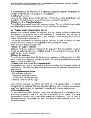 53
In order to measure the effectiveness of a persuasive speech, speakers must collect the
reaction of the listeners as a group. It has two aspects:
(i) Delivery of speech
Listeners often pose a question to themselves – whether there was a gap between what
is said and the body language or were they in agreement with each other?
(ii) Listeners find if speaker is faking
To avoid being assessed negatively, speakers, instead, find out what changes can be
brought about in the speech to make it more convincing and persuasive.
5.4 POWERPOINT PRESENTATION SKILLS
―Power-point‟ software, created by Microsoft, is a very useful tool and is being used
extensively as an essential aid to oral presentation. „Power-point‟ can be used in
conjunction with Over Head Projector (OHP) or Liquid Crystal Display (LCD) or as a
vehicle for multi-media presentation.
Multi-media presentation is becoming popular very fast. It uses a compact disc that
contains the entire subject in suitably prepared MS „Power-point‟ slides.
A few important guiding principles are:
(1) Know the subject material
Speakers must have authentic material on the subject of their presentation. Ideally, it
should be audience-tested and modified taking in to account the feedback. To the
audience, they are the experts.
(2) Know the audience
To customize the presentation for the audience, speakers must know them and their
learning objectives. Speakers need to check out if the material available is adequate for
meeting the learning objectives.
(3) Understand time constraints of presentation
Presentations are made in the limited time frame available. The challenge before the
speakers is to complete the presentation within the time slot available and still make it
very effective.
(4) Keep presentation simple
Three important rules are:
‟t let words run-off the page
Many a times, speakers read all the words and lines in the presentation – it is almost
„insulting‟ to the audience! This can be achieved better when speakers use „speaker
notes‟ and audience does not have to go through the entire matter on the screen.
(5) Use speaker notes
For each power-point slide, speakers must create own dialogue. It is a detailed script of
what they are going to say when the slide is projected on the screen. The entire
presentation is prepared and printed before making the presentation. Once it is ready, it
becomes easier for the speakers as they can make the presentation by working from
the speaker notes.
FDDI/FD/BUSINESS COMMUNICATION-II/SLB/SEM-IV [CONTROLLED]
[This Study material is not for Sale/Commercial use. It is prepared solely for purpose of private and internal circulation
for the students of this college for their personal use only.]
 