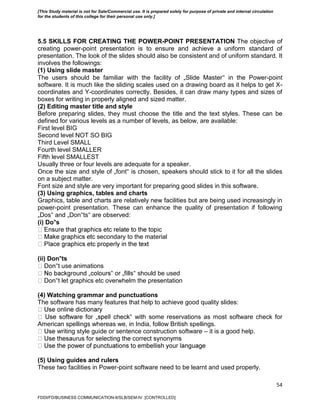 54
5.5 SKILLS FOR CREATING THE POWER-POINT PRESENTATION The objective of
creating power-point presentation is to ensure and achieve a uniform standard of
presentation. The look of the slides should also be consistent and of uniform standard. It
involves the followings:
(1) Using slide master
The users should be familiar with the facility of „Slide Master‟ in the Power-point
software. It is much like the sliding scales used on a drawing board as it helps to get X-
coordinates and Y-coordinates correctly. Besides, it can draw many types and sizes of
boxes for writing in properly aligned and sized matter.
(2) Editing master title and style
Before preparing slides, they must choose the title and the text styles. These can be
defined for various levels as a number of levels, as below, are available:
First level BIG
Second level NOT SO BIG
Third Level SMALL
Fourth level SMALLER
Fifth level SMALLEST
Usually three or four levels are adequate for a speaker.
Once the size and style of „font‟ is chosen, speakers should stick to it for all the slides
on a subject matter.
Font size and style are very important for preparing good slides in this software.
(3) Using graphics, tables and charts
Graphics, table and charts are relatively new facilities but are being used increasingly in
power-point presentation. These can enhance the quality of presentation if following
„Dos‟ and „Don‟ts‟ are observed:
(i) Do‟s
secondary to the material
(ii) Don‟ts
‟t use animations
‟ or „fills‟ should be used
‟t let graphics etc overwhelm the presentation
(4) Watching grammar and punctuations
The software has many features that help to achieve good quality slides:
‟ with some reservations as most software check for
American spellings whereas we, in India, follow British spellings.
writing style guide or sentence construction software – it is a good help.
(5) Using guides and rulers
These two facilities in Power-point software need to be learnt and used properly.
FDDI/FD/BUSINESS COMMUNICATION-II/SLB/SEM-IV [CONTROLLED]
[This Study material is not for Sale/Commercial use. It is prepared solely for purpose of private and internal circulation
for the students of this college for their personal use only.]
 